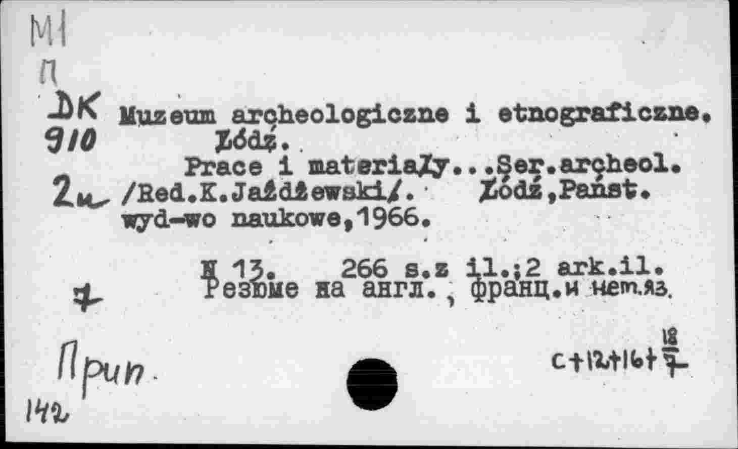 ﻿Ml п
Muzeum arçheologiczne Э10 JM*. Prace і materiaXy. 2ц^ /fied.K.Jaâdlewaki/. • wyd-wo naukowe,1966.
H 13.	266 s.z
* Резюме на англ.
1 etnograficzne
•.Ser.arçheol.
Xodz, Рамі.
При/7-
l.;2 ark.il.
зранц.м нет.яз.